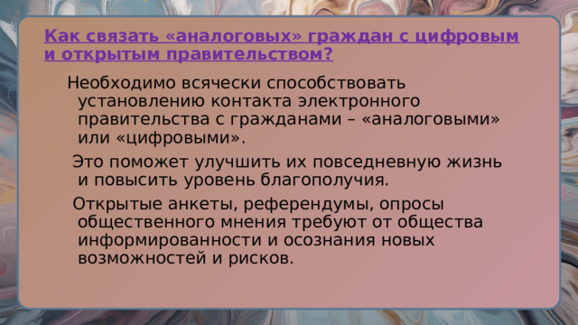 Как связать «аналоговых» граждан с цифровым и открытым правительством? Необходимо всячески способствовать установлению контакта электронного правительства с гражданами – «аналоговыми» или «цифровыми».  Это поможет улучшить их повседневную жизнь и повысить уровень благополучия.  Открытые анкеты, референдумы, опросы общественного мнения требуют от общества информированности и осознания новых возможностей и рисков. 