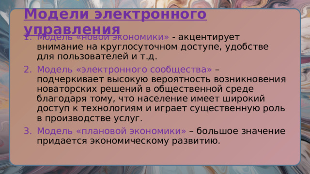 Модели электронного управления Модель «новой экономики» - акцентирует внимание на круглосуточном доступе, удобстве для пользователей и т.д. Модель «электронного сообщества» – подчеркивает высокую вероятность возникновения новаторских решений в общественной среде благодаря тому, что население имеет широкий доступ к технологиям и играет существенную роль в производстве услуг. Модель «плановой экономики» – большое значение придается экономическому развитию. 