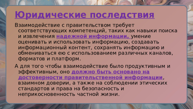 Юридические последствия Взаимодействие с правительством требует соответствующих компетенций, таких как навыки поиска и извлечения надежной информации, умение оценивать и использовать информацию, создавать информационный контент, сохранять информацию и обмениваться ею с использованием различных каналов, форматов и платформ. А для того чтобы взаимодействие было продуктивным и эффективным, оно должно быть основано на достоверности правительственной информации , взаимном доверии, а также на соблюдении этических стандартов и права на безопасность и неприкосновенность частной жизни. 