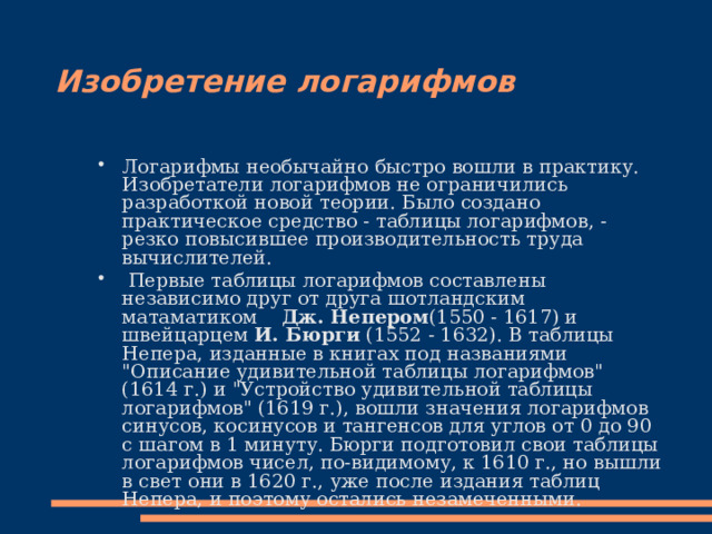Изобретение логарифмов Логарифмы необычайно быстро вошли в практику. Изобретатели логарифмов не ограничились разработкой новой теории. Было создано практическое средство - таблицы логарифмов, - резко повысившее производительность труда вычислителей.  Первые таблицы логарифмов составлены независимо друг от друга шотландским матаматиком Дж. Непером (1550 - 1617) и швейцарцем И. Бюрги (1552 - 1632). В таблицы Непера, изданные в книгах под названиями 