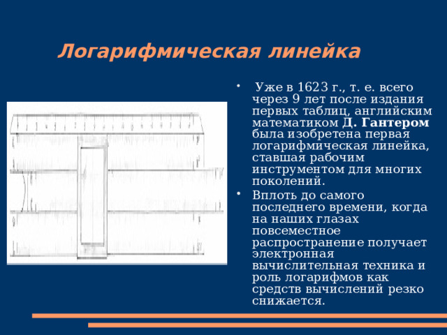 Логарифмическая линейка  Уже в 1623 г., т. е. всего через 9 лет после издания первых таблиц, английским математиком Д. Гантером была изобретена первая логарифмическая линейка, ставшая рабочим инструментом для многих поколений. Вплоть до самого последнего времени, когда на наших глазах повсеместное распространение получает электронная вычислительная техника и роль логарифмов как средств вычислений резко снижается. 
