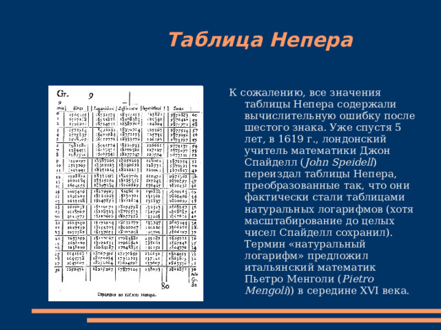  Таблица Непера К сожалению, все значения таблицы Непера содержали вычислительную ошибку после шестого знака . Уже спустя 5 лет, в 1619 г., лондонский учитель математики Джон Спайделл ( John Speidell ) переиздал таблицы Непера, преобразованные так, что они фактически стали таблицами натуральных логарифмов (хотя масштабирование до целых чисел Спайделл сохранил). Термин «натуральный логарифм» предложил итальянский математик Пьетро Менголи ( Pietro Mengoli )) в середине XVI века. 