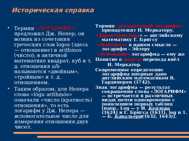 Историческая справка Термин «натуральный логарифм» принадлежит Н. Меркатору. «Характеристика » — английскому математику Г. Бригсу  «Мантисса» в нашем смысле — логарифм - Эйлеру  « Основание» логарифма — ему же Понятие о модуле перехода ввёл  Н. Меркатор. Современное определение логарифма впервые дано английским математиком В. Гардинером (1742). Знак логарифма — результат сокращения слова «ЛОГАРИФМ» — встречается в различных видах почти одновременно с появлением первых таблиц [напр., Log — у И. Кеплера (1624) и Г. Бригса (1631), log и 1. — Б. Кавальери (1632, 1643)].  Термин «ЛОГАРИФМ» предложил Дж. Непер; он возник из сочетания греческих слов logos (здесь — отношение) и arithmos (число); в античной математике квадрат, куб и т. д. отношения а/b называются «двойным», «тройным» и т. д. отношением. Таким образом, для Непера слова «lógu arithmós» означали «число (кратность) отношения», то есть логарифм у Дж. Непера — вспомогательное число для измерения отношения двух чисел.  