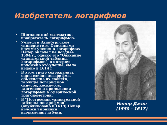 Изобретатель логарифмов Шотландский математик, изобретатель логарифмов. Учился в Эдинбургском университете. Основными идеями учения о логарифмах Непер овладел не позднее 1594 г., однако его 