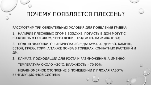 Почему появляется плесень?   Рассмотрим три обязательных условия для появления грибка: 1.  Наличие плесневых спор в воздухе. Попасть в дом могут с воздушным потоком, через вещи, продукты, на животных; 2.  Подпитывающая органическая среда: бумага, дерево, камень, бетон, грязь, торф, а также почва в горшках комнатных растений и др.; 3.  Климат, подходящий для роста и размножения. А именно:  Температура около +20°С, влажность – 70-90%;  Неравномерное отопление в помещении и плохая работа вентиляционной системы. 