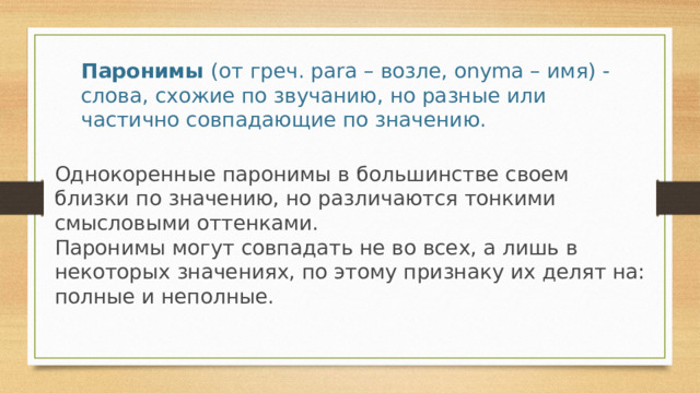 Паронимы  (от греч. para – возле, onyma – имя) - слова, схожие по звучанию, но разные или частично совпадающие по значению. Однокоренные паронимы в большинстве своем близки по значению, но различаются тонкими смысловыми оттенками.  Паронимы могут совпадать не во всех, а лишь в некоторых значениях, по этому признаку их делят на: полные и неполные. 