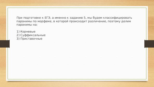 При подготовке к ЕГЭ, а именно к заданию 5, мы будем классифицировать паронимы по морфеме, в которой происходит различение, поэтому делим паронимы на:  1) Корневые 2) Суффиксальные 3) Приставочные 