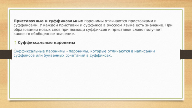 Приставочные и суффиксальные  паронимы отличаются приставками и суффиксами. У каждой приставки и суффикса в русском языке есть значение. При образовании новых слов при помощи суффиксов и приставок слово получает какое-то обобщенное значение.   ↑  Суффиксальные паронимы  Суффиксальные паронимы - паронимы, которые отличаются в написании суффиксов или буквенных сочетаний в суффиксах. 