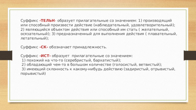 Суффикс  -ТЕЛЬН -  образует прилагательные со значением: 1) производящий или способный произвести действие (наблюдательный, удовлетворительный); 2) являющийся объектом действия или способный им стать ( желательный, осязательный); 3) предназначенный для выполнения действия ( плавательный, летательный);   Суффикс  -СК-  обозначает принадлежность.   Суффикс  -ИСТ-  образует  прилагательные со значением:   1) похожий на что-то (серебристый, бархатистый);   2) обладающий чем-то в большом количестве (голосистый, ветвистый);   3) имеющий склонность к какому-нибудь действию (задиристый, отрывистый, порывистый) 