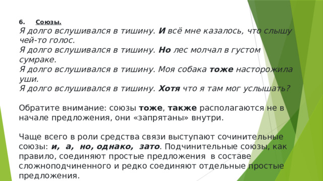 6.      Союзы. Я долго вслушивался в тишину.  И  всё мне казалось, что слышу чей-то голос. Я долго вслушивался в тишину.  Но  лес молчал в густом сумраке. Я долго вслушивался в тишину. Моя собака  тоже  насторожила уши. Я долго вслушивался в тишину.  Хотя  что я там мог услышать? Обратите внимание: союзы  тоже ,  также  располагаются не в начале предложения, они «запрятаны» внутри. Чаще всего в роли средства связи выступают сочинительные союзы:  и,  а,  но, однако,  зато . Подчинительные союзы, как правило, соединяют простые предложения  в составе сложноподчиненного и редко соединяют отдельные простые предложения. 