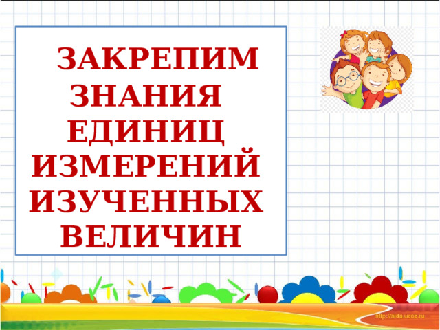  ЗАКРЕПИМ ЗНАНИЯ ЕДИНИЦ ИЗМЕРЕНИЙ ИЗУЧЕННЫХ ВЕЛИЧИН 