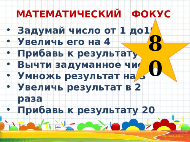 МАТЕМАТИЧЕСКИЙ ФОКУС 80 Задумай число от 1 до10 Увеличь его на 4 Прибавь к результату 6 Вычти задуманное число Умножь результат на 3 Увеличь результат в 2 раза Прибавь к результату 20 