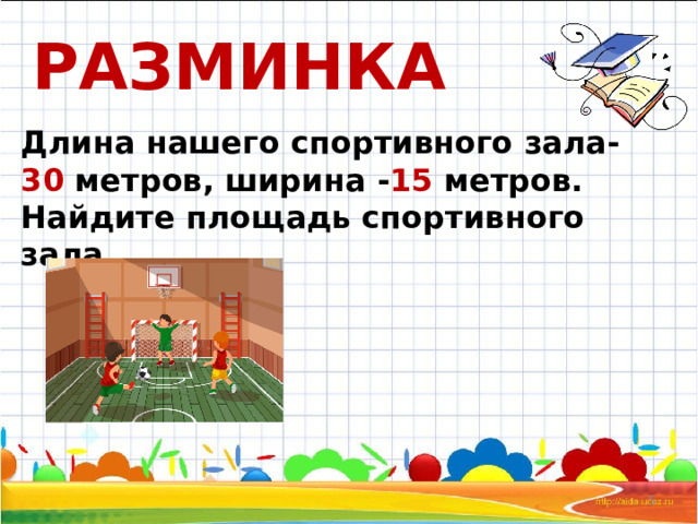 РАЗМИНКА Длина нашего спортивного зала- 30 метров, ширина - 15 метров. Найдите площадь спортивного зала.  