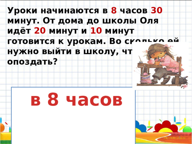 Уроки начинаются в 8 часов 30 минут. От дома до школы Оля идёт 20 минут и 10 минут готовится к урокам. Во сколько ей нужно выйти в школу, чтобы не опоздать?    в 8 часов 12/11/2023  