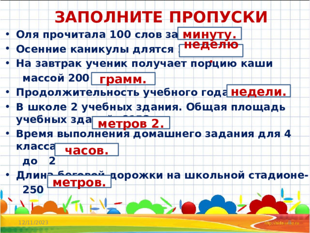 ЗАПОЛНИТЕ ПРОПУСКИ Оля прочитала 100 слов за 1 Осенние каникулы длятся 1 На завтрак ученик получает порцию каши  массой 200 Продолжительность учебного года – 34 В школе 2 учебных здания. Общая площадь учебных зданий- 6152 Время выполнения домашнего задания для 4 класса –  до 2 Длина беговой дорожки на школьной стадионе-  250 минуту. неделю. грамм. недели. метров 2. часов. метров. 12/11/2023  