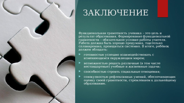 ЗАКЛЮЧЕНИЕ Функциональная грамотность ученика – это цель и результат образования. Формирование функциональной грамотности – обязательное условие работы учителя. Работа должна быть хорошо продумана, тщательно спланирована, проводиться системно. В итоге, ребёнок должен обладать:  готовностью успешно взаимодействовать с изменяющимся окружающим миром;  возможностью решать различные (в том числе нестандартные) учебные и жизненные задачи; способностью строить социальные отношения;  совокупностью рефлексивных умений, обеспечивающих оценку своей грамотности, стремлением к дальнейшему образованию. 