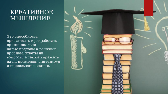 КРЕАТИВНОЕ МЫШЛЕНИЕ Это способность представить и разработать принципиально новые подходы к решению проблем, ответы на вопросы, а также выражать идеи, применяя, синтезируя и видоизменяя знания. 