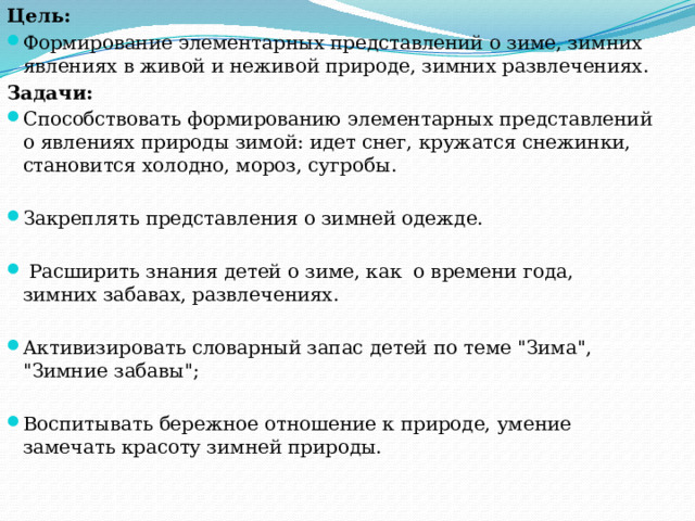 Цель: Формирование элементарных представлений о зиме, зимних явлениях в живой и неживой природе, зимних развлечениях. Задачи: Способствовать формированию элементарных представлений о явлениях природы зимой: идет снег, кружатся снежинки, становится холодно, мороз, сугробы. Закреплять представления о зимней одежде.  Расширить знания детей о зиме, как о времени года, зимних забавах, развлечениях. Активизировать словарный запас детей по теме 