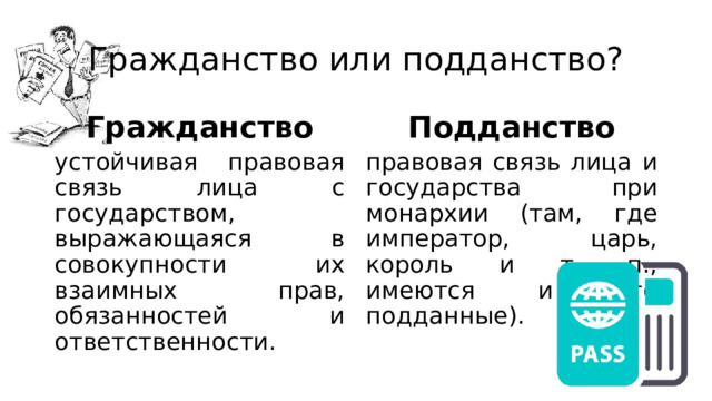 Гражданство или подданство? Гражданство Подданство устойчивая правовая связь лица с государством, выражающаяся в совокупности их взаимных прав, обязанностей и ответственности. правовая связь лица и государства при монархии (там, где император, царь, король и т. п., имеются и его подданные). 