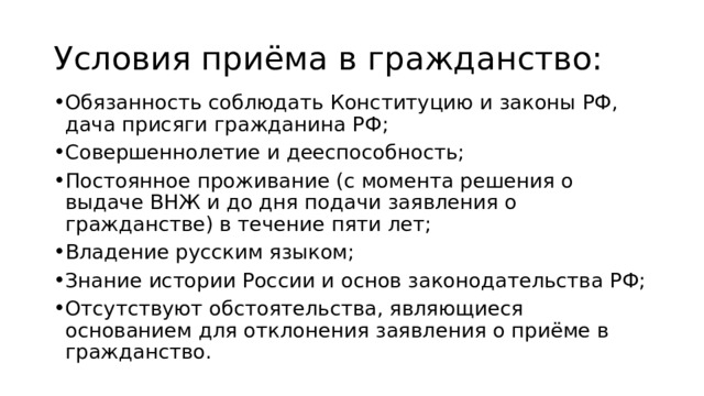 Условия приёма в гражданство: Обязанность соблюдать Конституцию и законы РФ, дача присяги гражданина РФ; Совершеннолетие и дееспособность; Постоянное проживание (с момента решения о выдаче ВНЖ и до дня подачи заявления о гражданстве) в течение пяти лет; Владение русским языком; Знание истории России и основ законодательства РФ; Отсутствуют обстоятельства, являющиеся основанием для отклонения заявления о приёме в гражданство. 