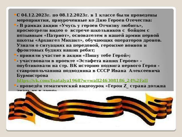 С 04.12.2023г. по 08.12.2023г. в 1 классе были проведены мероприятия, приуроченные ко Дню Героев Отечества: - В рамках акции «Учусь у героев Отчизну любить», просмотрели видео о встрече школьников с бойцом с позывным «Патриот», основателем в нашей армии первой школы «Архангел Михаил», обучающих операторов дронов. Узнали о ситуациях на передовой, героизме воинов и фронтовых буднях наших ребят; - приняли участие в акции «Пишу тебе Герой»; - участвовали в проекте «Эстафета наших Героев» - опубликовали на стр. ВК историю подвига первого Героя - ставропольчанина подводника в СССР Ивана  Алексеевича  Бурмистрова https://vk.com/fnatalya1968?w=wall246308186_24%2Fall  - проведён тематический видеоурок «Герои Z_ страна должна знать их в лицо» 