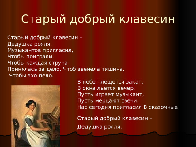 Старый добрый клавесин Старый добрый клавесин – Дедушка рояля, Музыкантов пригласил, Чтобы поиграли. Чтобы каждая струна Принялась за дело, Чтоб звенела тишина,  Чтобы эхо пело.  В небе плещется закат,  В окна льется вечер,  Пусть играет музыкант,  Пусть мерцают свечи.  Нас сегодня пригласил В сказочные дали  Старый добрый клавесин –  Дедушка рояля.  