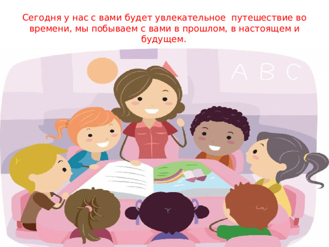 Сегодня у нас с вами будет увлекательное путешествие во времени, мы побываем с вами в прошлом, в настоящем и будущем.    