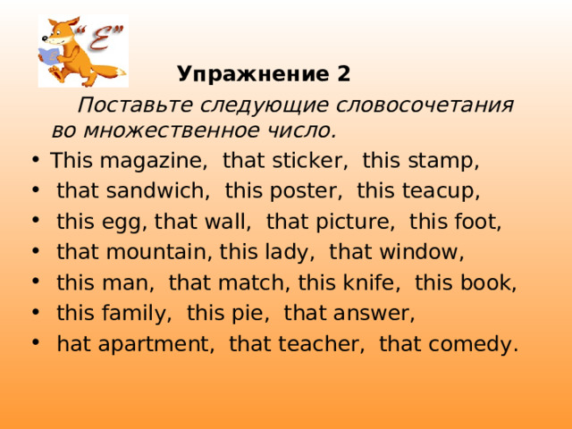  Упражнение 2  Поставьте следующие словосочетания во множественное число. This magazine,  that sticker,  this stamp,  that sandwich,  this poster,  this teacup,   this egg, that wall,  that picture,  this foot,  that mountain, this lady,  that window,  this man,  that match, this knife,  this book,  this family,  this pie,  that answer,  hat apartment,  that teacher,  that comedy. 