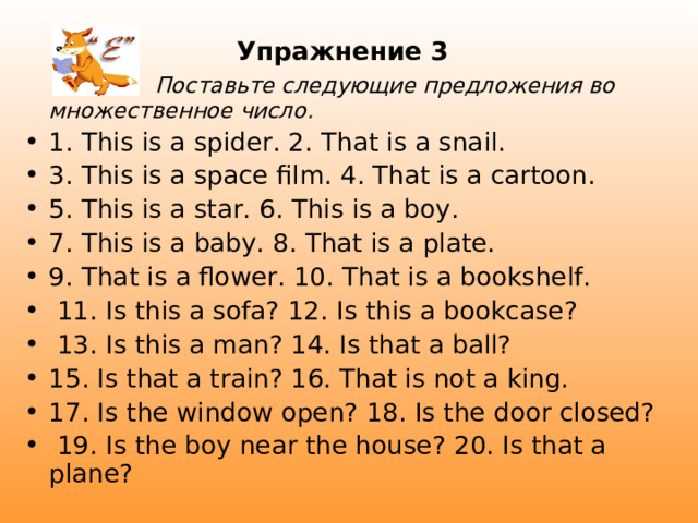 Упражнение 3   Поставьте следующие предложения во  множественное число. 1. This is a spider. 2. That is a snail. 3. This is a space film. 4. That is a cartoon. 5. This is a star. 6. This is a boy. 7. This is a baby. 8. That is a plate. 9. That is a flower. 10. That is a bookshelf.  11. Is this a sofa? 12. Is this a bookcase?  13. Is this a man? 14. Is that a ball? 15. Is that a train? 16. That is not a king.  17. Is the window open? 18. Is the door closed?  19. Is the boy near the house? 20. Is that a plane? 