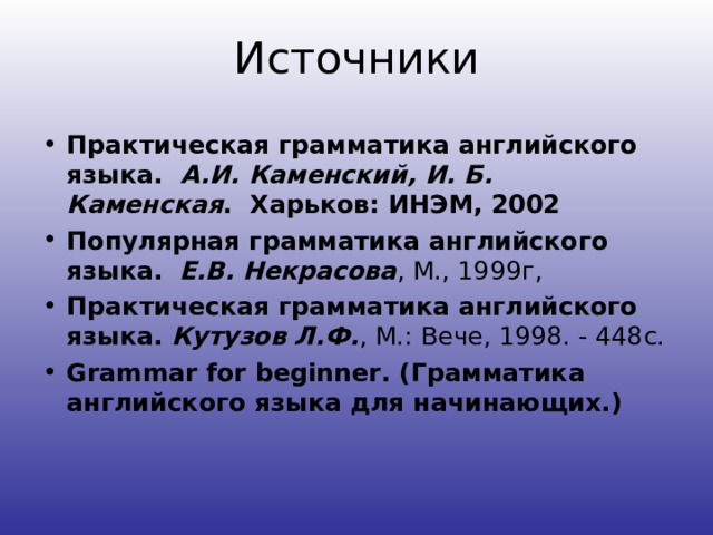Источники Практическая грамматика английского языка.  А.И. Каменский, И. Б. Каменская .  Харьков: ИНЭМ, 2002  Популярная грамматика английского языка.   Е.В. Некрасова , М., 1999г, Практическая грамматика английского языка.  Кутузов Л.Ф. , М.: Вече, 1998. - 448с. Grammar for beginner. ( Грамматика английского языка для начинающих.)  