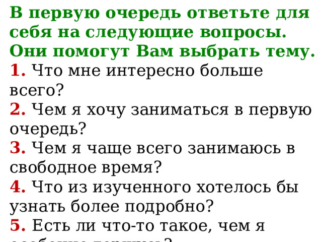 В первую очередь ответьте для себя на следующие вопросы.  Они помогут Вам выбрать тему.  1. Что мне интересно больше всего?  2. Чем я хочу заниматься в первую очередь?  3. Чем я чаще всего занимаюсь в свободное время?  4. Что из изученного хотелось бы узнать более подробно?  5. Есть ли что-то такое, чем я особенно горжусь?   