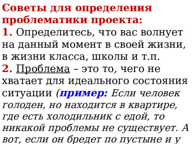 Советы для определения проблематики проекта:  1. Определитесь, что вас волнует на данный момент в своей жизни, в жизни класса, школы и т.п.  2. Проблема – это то, чего не хватает для идеального состояния ситуации ( пример:  Если человек голоден, но находится в квартире, где есть холодильник с едой, то никакой проблемы не существует. А вот, если он бредет по пустыне и у него нет еды, то это уже проблемная ситуация) 