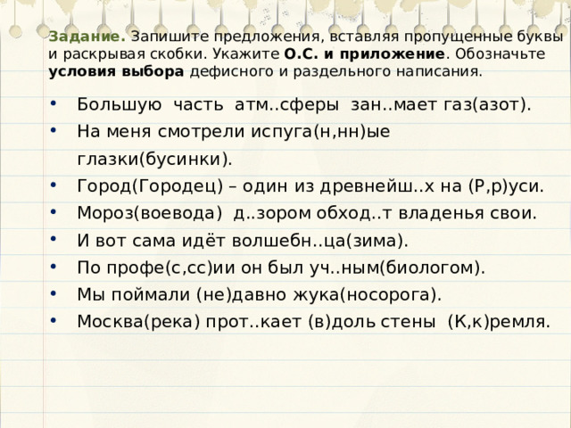 Задание. Запишите предложения, вставляя пропущенные буквы и раскрывая скобки. Укажите О.С. и приложение . Обозначьте условия выбора дефисного и раздельного написания. Большую часть атм..сферы зан..мает газ(азот). На меня смотрели испуга(н,нн)ые глазки(бусинки). Город(Городец) – один из древнейш..х на (Р,р)уси. Мороз(воевода) д..зором обход..т владенья свои. И вот сама идёт волшебн..ца(зима). По профе(с,сс)ии он был уч..ным(биологом). Мы поймали (не)давно жука(носорога). Москва(река) прот..кает (в)доль стены (К,к)ремля. 