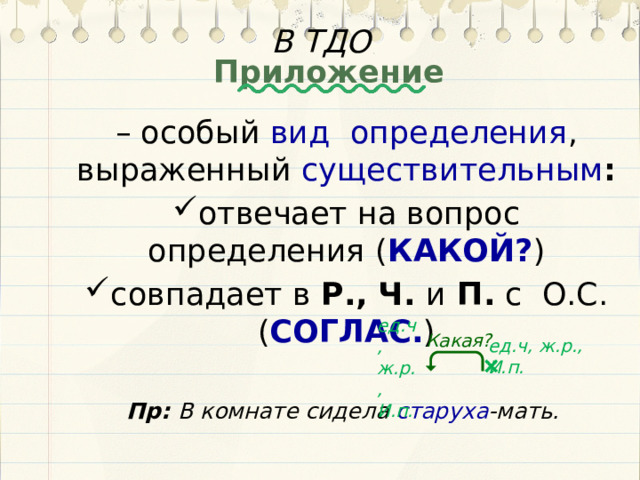 В ТДО Приложение – особый вид определения , выраженный существительным : отвечает на вопрос определения ( КАКОЙ? ) совпадает в Р., Ч. и П. с О.С. ( СОГЛАС. ) Пр: В комнате сидела старуха -мать. ед.ч, ж.р., И.п. Какая? ед.ч, ж.р., И.п.  