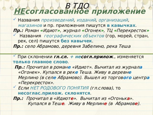 В ТДО НЕ согласованное приложение Названия произведений , изданий , организаций , магазинов  и пр. приложения пишутся в кавычках . Пр.: Роман « Идиот » , журнал « Огонек » , ТЦ « Перекресток »  Названия географических объектов (гор, морей, стран, рек, сел) пишутся без кавычек . Пр.: село Абрамово, деревня Забелино, река Теша   При склонении гл.сл. +  не согл.прилож . , изменяется только главное слово .  Пр.: Прочитал в роман е «Идиот». Вычитал из журнал а «Огонек». Купался в рек е Теша. Живу в деревн е Мерлино (в сел е Абрамово). Вышел из торгов ого центр а «Перекресток». Если НЕТ РОДОВОГО ПОНЯТИЯ (гл.слова) , то несоглас.прилож. склонятся . Пр.: Прочитал в «Идиот е ». Вычитал из «Огоньк а ». Купался в Теш е . Живу в Мерлин е (в Абрамов е ).  
