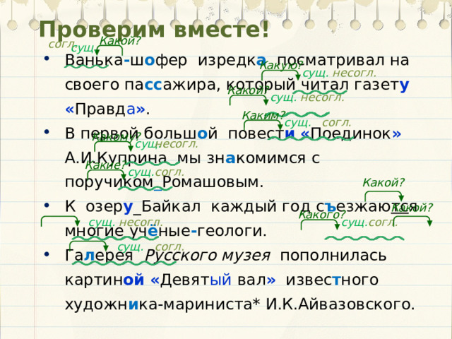 Проверим вместе! Какой? согл. сущ. Ванька - ш о фер изредк а посматривал на своего па сс ажира, который читал газет у  « Правд а » . В первой больш о й повест и  « Поединок » А.И.Куприна мы зн а комимся с поручиком _ Ромашовым. К озер у _Байкал каждый год с ъ езжаю тс я многие уч ё ные - геологи. Га л ерея Русского музея пополнилась картин ой  « Девят ый вал » извес т ного художн и ка-мариниста* И.К.Айвазовского. Какую? сущ. несогл. Какой? сущ. несогл. Каким? сущ. согл. Какому? сущ. несогл. Какие? сущ. согл. Какой? Какой? Какого? сущ. несогл. сущ. согл. сущ. согл.  
