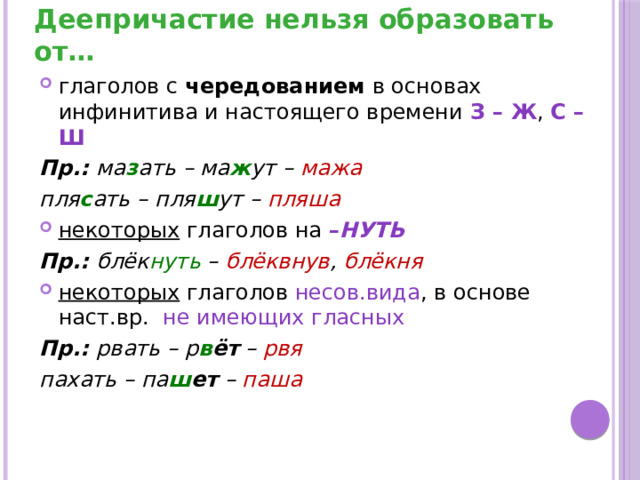 Деепричастие нельзя образовать от… глаголов с чередованием в основах инфинитива и настоящего времени З – Ж , С – Ш Пр.: ма з ать – ма ж ут – мажа пля с ать – пля ш ут – пляша некоторых глаголов на – НУТЬ Пр.: блёк нуть – блёквнув , блёкня некоторых глаголов несов.вида , в основе наст.вр. не имеющих гласных Пр.: рвать – р в ёт – рвя пахать – па ш ет – паша 
