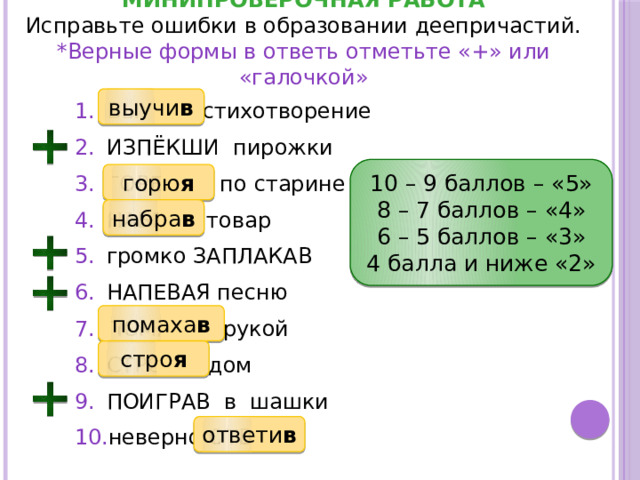 МИНИПРОВЕРОЧНАЯ РАБОТА Исправьте ошибки в образовании деепричастий. *Верные формы в ответь отметьте «+» или «галочкой» выучи в ВЫУЧА стихотворение ИЗПЁКШИ пирожки ГОРЕВАЯ по старине НАБЕРЯ товар громко ЗАПЛАКАВ НАПЕВАЯ песню ПОМАХАЯ рукой СТРОИВ дом ПОИГРАВ в шашки неверно ОТВЕТЯ 10 – 9 баллов – «5» 8 – 7 баллов – «4» 6 – 5 баллов – «3» 4 балла и ниже «2» горю я набра в помаха в стро я ответи в 