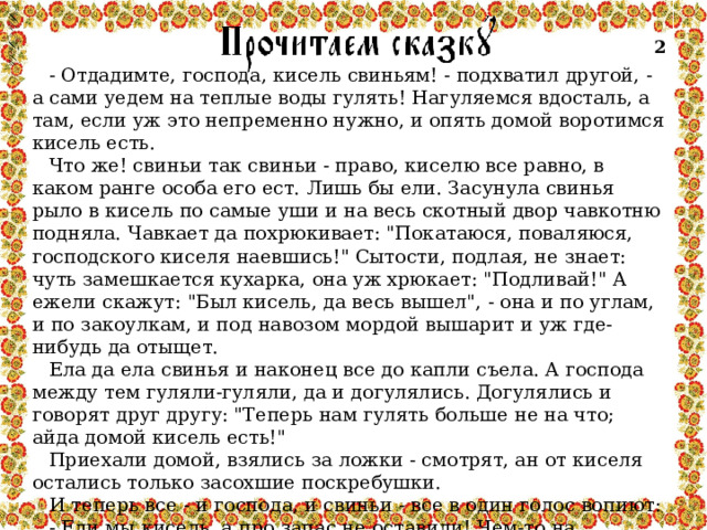 2 - Отдадимте, господа, кисель свиньям! - подхватил другой, - а сами уедем на теплые воды гулять! Нагуляемся вдосталь, а там, если уж это непременно нужно, и опять домой воротимся кисель есть. Что же! свиньи так свиньи - право, киселю все равно, в каком ранге особа его ест. Лишь бы ели. Засунула свинья рыло в кисель по самые уши и на весь скотный двор чавкотню подняла. Чавкает да похрюкивает: 