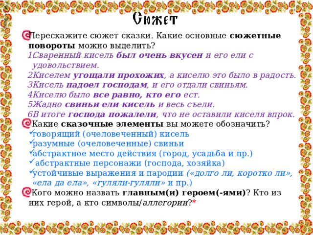 Перескажите сюжет сказки. Какие основные сюжетные повороты можно выделить? Сваренный кисель был очень вкусен и его ели с удовольствием. Киселем угощали прохожих , а киселю это было в радость. Кисель надоел господам , и его отдали свиньям. Киселю было все равно, кто его ест. Жадно свиньи  ели кисель и весь съели. В итоге господа пожалели , что не оставили киселя впрок. Какие сказочные элементы вы можете обозначить? говорящий (очеловеченный) кисель разумные (очеловеченные) свиньи абстрактное место действия (город, усадьба и пр.)  абстрактные персонажи (господа, хозяйка) устойчивые выражения и пародии («долго ли, коротко ли», «ела да ела», «гуляли-гуляли» и пр.)  Кого можно назвать главным(и) героем(-ями) ? Кто из них герой, а кто символы/ аллегории ? * 