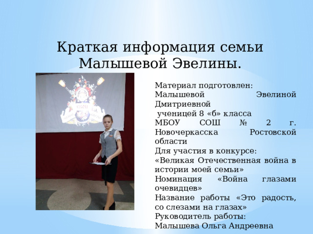 Краткая информация семьи Малышевой Эвелины. Материал подготовлен: Малышевой Эвелиной Дмитриевной  ученицей 8 «б» класса МБОУ СОШ № 2 г. Новочеркасска Ростовской области Для участия в конкурсе: «Великая Отечественная война в истории моей семьи» Номинация «Война глазами очевидцев» Название работы «Это радость, со слезами на глазах» Руководитель работы: Малышева Ольга Андреевна 