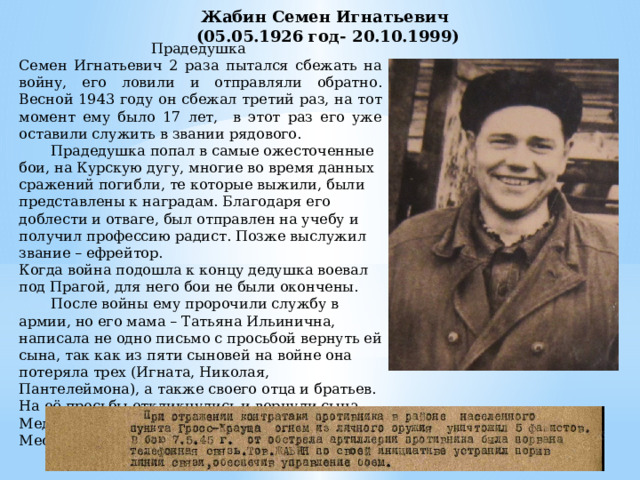 Жабин Семен Игнатьевич  (05.05.1926 год- 20.10.1999) Прадедушка Семен Игнатьевич 2 раза пытался сбежать на войну, его ловили и отправляли обратно. Весной 1943 году он сбежал третий раз, на тот момент ему было 17 лет, в этот раз его уже оставили служить в звании рядового.  Прадедушка попал в самые ожесточенные бои, на Курскую дугу, многие во время данных сражений погибли, те которые выжили, были представлены к наградам. Благодаря его доблести и отваге, был отправлен на учебу и получил профессию радист. Позже выслужил звание – ефрейтор. Когда война подошла к концу дедушка воевал под Прагой, для него бои не были окончены.  После войны ему пророчили службу в армии, но его мама – Татьяна Ильинична, написала не одно письмо с просьбой вернуть ей сына, так как из пяти сыновей на войне она потеряла трех (Игната, Николая, Пантелеймона), а также своего отца и братьев. На её просьбы откликнулись и вернули сына. Медаль «За боевые заслуги» от 07.05.1945 Место службы: 202 ап 50 сд 1 УкрФ 
