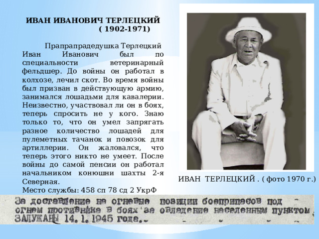  ИВАН ИВАНОВИЧ ТЕРЛЕЦКИЙ ( 1902-1971)  Прапрапрадедушка Терлецкий Иван Иванович был по специальности ветеринарный фельдшер. До войны он работал в колхозе, лечил скот. Во время войны был призван в действующую армию, занимался лошадьми для кавалерии. Неизвестно, участвовал ли он в боях, теперь спросить не у кого. Знаю только то, что он умел запрягать разное количество лошадей для пулеметных тачанок и повозок для артиллерии. Он жаловался, что теперь этого никто не умеет. После войны до самой пенсии он работал начальником конюшни шахты 2-я Северная. Место службы: 458 сп 78 сд 2 УкрФ Медаль «За боевые заслуги» от 14.01.1945  ИВАН ТЕРЛЕЦКИЙ . ( фото 1970 г.) 