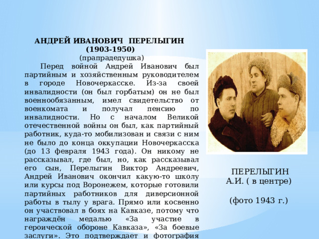 АНДРЕЙ ИВАНОВИЧ ПЕРЕЛЫГИН (1903-1950) (прапрадедушка)  Перед войной Андрей Иванович был партийным и хозяйственным руководителем в городе Новочеркасске. Из-за своей инвалидности (он был горбатым) он не был военнообязанным, имел свидетельство от военкомата и получал пенсию по инвалидности. Но с началом Великой отечественной войны он был, как партийный работник, куда-то мобилизован и связи с ним не было до конца оккупации Новочеркасска (до 13 февраля 1943 года). Он никому не рассказывал, где был, но, как рассказывал его сын, Перелыгин Виктор Андреевич, Андрей Иванович окончил какую-то школу или курсы под Воронежем, которые готовили партийных работников для диверсионной работы в тылу у врага. Прямо или косвенно он участвовал в боях на Кавказе, потому что награждён медалью «За участие в героической обороне Кавказа», «За боевые заслуги». Это подтверждает и фотография 1943 года, где он снят вместе с какими-то военными. На обратной стороне фотографии подпись «Перелыгину А. за совместные действия в годы войны». ПЕРЕЛЫГИН А.И. ( в центре) (фото 1943 г.) 