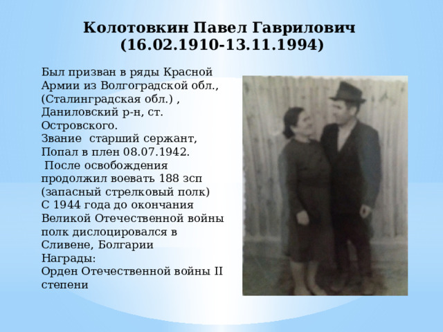 Колотовкин Павел Гаврилович (16.02.1910-13.11.1994) Был призван в ряды Красной Армии из Волгоградской обл., (Сталинградская обл.) , Даниловский р-н, ст. Островского. Звание старший сержант, Попал в плен 08.07.1942.  После освобождения продолжил воевать 188 зсп (запасный стрелковый полк) С 1944 года до окончания Великой Отечественной войны полк дислоцировался в Сливене, Болгарии Награды: Орден Отечественной войны II степени 