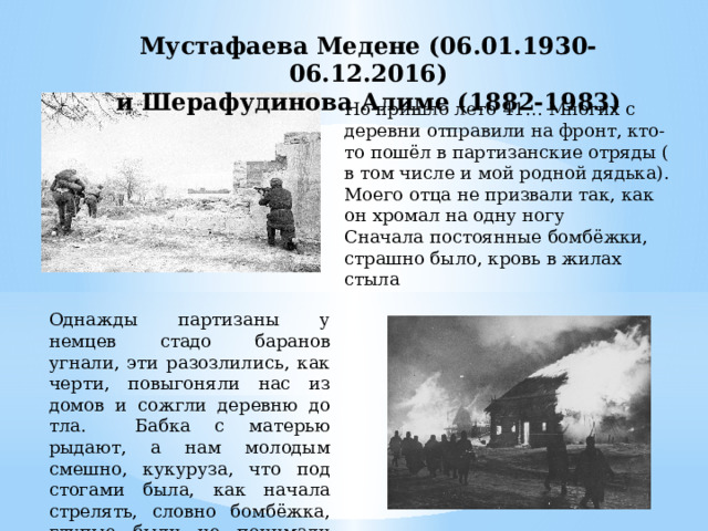 Мустафаева Медене (06.01.1930-06.12.2016) и Шерафудинова Алиме (1882-1983) Но пришло лето 41… Многих с деревни отправили на фронт, кто-то пошёл в партизанские отряды ( в том числе и мой родной дядька). Моего отца не призвали так, как он хромал на одну ногу Сначала постоянные бомбёжки, страшно было, кровь в жилах стыла Однажды партизаны у немцев стадо баранов угнали, эти разозлились, как черти, повыгоняли нас из домов и сожгли деревню до тла. Бабка с матерью рыдают, а нам молодым смешно, кукуруза, что под стогами была, как начала стрелять, словно бомбёжка, глупые были не понимали всего горя. 