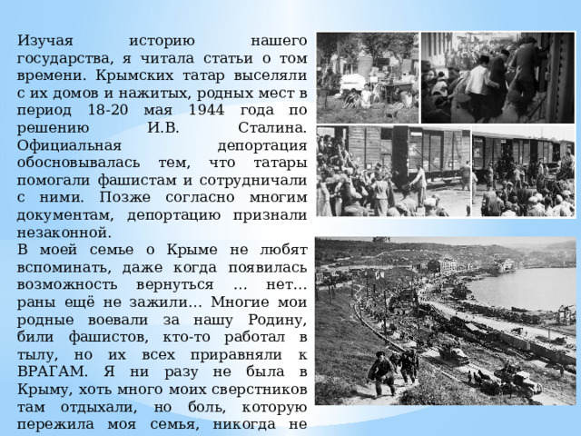 Изучая историю нашего государства, я читала статьи о том времени. Крымских татар выселяли с их домов и нажитых, родных мест в период 18-20 мая 1944 года по решению И.В. Сталина. Официальная депортация обосновывалась тем, что татары помогали фашистам и сотрудничали с ними. Позже согласно многим документам, депортацию признали незаконной. В моей семье о Крыме не любят вспоминать, даже когда появилась возможность вернуться … нет… раны ещё не зажили… Многие мои родные воевали за нашу Родину, били фашистов, кто-то работал в тылу, но их всех приравняли к ВРАГАМ. Я ни разу не была в Крыму, хоть много моих сверстников там отдыхали, но боль, которую пережила моя семья, никогда не утихнет. 