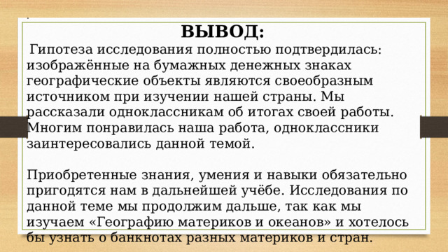 . ВЫВОД:  Гипотеза исследования полностью подтвердилась: изображённые на бумажных денежных знаках географические объекты являются своеобразным источником при изучении нашей страны. Мы рассказали одноклассникам об итогах своей работы. Многим понравилась наша работа, одноклассники заинтересовались данной темой. Приобретенные знания, умения и навыки обязательно пригодятся нам в дальнейшей учёбе. Исследования по данной теме мы продолжим дальше, так как мы изучаем «Географию материков и океанов» и хотелось бы узнать о банкнотах разных материков и стран. 
