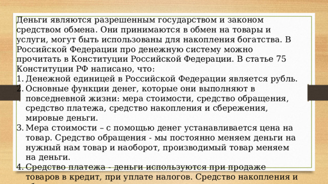 Деньги являются разрешенным государством и законом средством обмена. Они принимаются в обмен на товары и услуги, могут быть использованы для накопления богатства. В Российской Федерации про денежную систему можно прочитать в Конституции Российской Федерации. В статье 75 Конституции РФ написано, что: Денежной единицей в Российской Федерации является рубль. Основные функции денег, которые они выполняют в повседневной жизни: мера стоимости, средство обращения, средство платежа, средство накопления и сбережения, мировые деньги. Мера стоимости – с помощью денег устанавливается цена на товар. Средство обращения - мы постоянно меняем деньги на нужный нам товар и наоборот, производимый товар меняем на деньги. Средство платежа - деньги используются при продаже товаров в кредит, при уплате налогов. Средство накопления и сбережения – деньги можно копить, откладывать их, например, в банк. Мировые деньги - мировые деньги используются для обмена товара между государствами. 