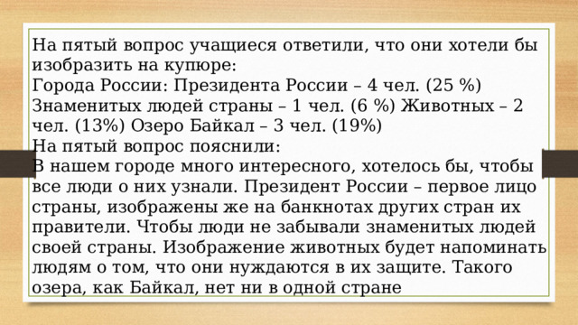 На пятый вопрос учащиеся ответили, что они хотели бы изобразить на купюре: Города России: Президента России – 4 чел. (25 %) Знаменитых людей страны – 1 чел. (6 %) Животных – 2 чел. (13%) Озеро Байкал – 3 чел. (19%) На пятый вопрос пояснили: В нашем городе много интересного, хотелось бы, чтобы все люди о них узнали. Президент России – первое лицо страны, изображены же на банкнотах других стран их правители. Чтобы люди не забывали знаменитых людей своей страны. Изображение животных будет напоминать людям о том, что они нуждаются в их защите. Такого озера, как Байкал, нет ни в одной стране 